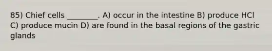 85) Chief cells ________. A) occur in the intestine B) produce HCl C) produce mucin D) are found in the basal regions of the gastric glands