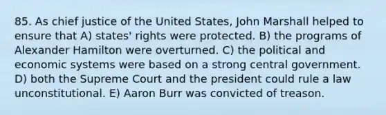 85. As chief justice of the United States, John Marshall helped to ensure that A) states' rights were protected. B) the programs of Alexander Hamilton were overturned. C) the political and economic systems were based on a strong central government. D) both the Supreme Court and the president could rule a law unconstitutional. E) Aaron Burr was convicted of treason.