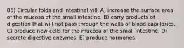 85) Circular folds and intestinal villi A) increase the surface area of the mucosa of the small intestine. B) carry products of digestion that will not pass through the walls of blood capillaries. C) produce new cells for the mucosa of the small intestine. D) secrete digestive enzymes. E) produce hormones.