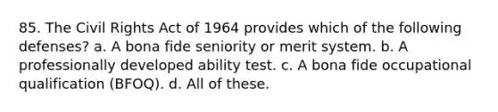 85. The Civil Rights Act of 1964 provides which of the following defenses? a. A bona fide seniority or merit system. b. A professionally developed ability test. c. A bona fide occupational qualification (BFOQ). d. All of these.