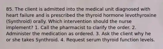 85. The client is admitted into the medical unit diagnosed with heart failure and is prescribed the thyroid hormone levothyroxine (Synthroid) orally. Which intervention should the nurse implement? 1. Call the pharmacist to clarify the order. 2. Administer the medication as ordered. 3. Ask the client why he or she takes Synthroid. 4. Request serum thyroid function levels.