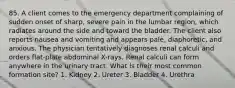 85. A client comes to the emergency department complaining of sudden onset of sharp, severe pain in the lumbar region, which radiates around the side and toward the bladder. The client also reports nausea and vomiting and appears pale, diaphoretic, and anxious. The physician tentatively diagnoses renal calculi and orders flat-plate abdominal X-rays. Renal calculi can form anywhere in the urinary tract. What is their most common formation site? 1. Kidney 2. Ureter 3. Bladder 4. Urethra