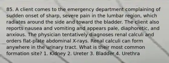 85. A client comes to the emergency department complaining of sudden onset of sharp, severe pain in the lumbar region, which radiates around the side and toward the bladder. The client also reports nausea and vomiting and appears pale, diaphoretic, and anxious. The physician tentatively diagnoses renal calculi and orders flat-plate abdominal X-rays. Renal calculi can form anywhere in the urinary tract. What is their most common formation site? 1. Kidney 2. Ureter 3. Bladder 4. Urethra