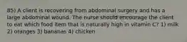 85) A client is recovering from abdominal surgery and has a large abdominal wound. The nurse should encourage the client to eat which food item that is naturally high in vitamin C? 1) milk 2) oranges 3) bananas 4) chicken