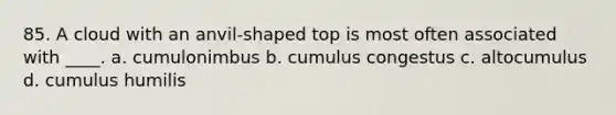 85. A cloud with an anvil-shaped top is most often associated with ____. a. cumulonimbus b. cumulus congestus c. altocumulus d. cumulus humilis