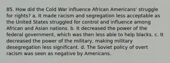 85. How did the Cold War influence African Americans' struggle for rights? a. It made racism and segregation less acceptable as the United States struggled for control and influence among African and Asian nations. b. It decreased the power of the federal government, which was then less able to help blacks. c. It decreased the power of the military, making military desegregation less significant. d. The Soviet policy of overt racism was seen as negative by Americans.