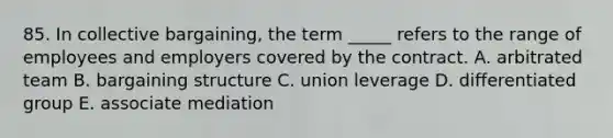 85. In collective bargaining, the term _____ refers to the range of employees and employers covered by the contract. A. arbitrated team B. bargaining structure C. union leverage D. differentiated group E. associate mediation