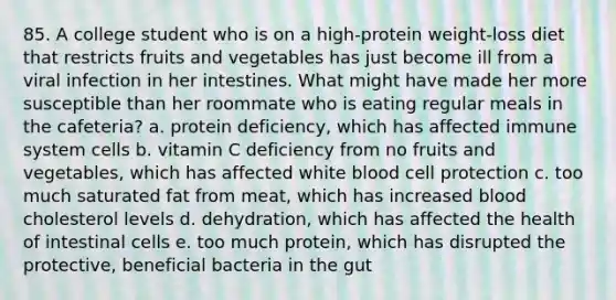 85. A college student who is on a high-protein weight-loss diet that restricts fruits and vegetables has just become ill from a viral infection in her intestines. What might have made her more susceptible than her roommate who is eating regular meals in the cafeteria? a. protein deficiency, which has affected immune system cells b. vitamin C deficiency from no fruits and vegetables, which has affected white blood cell protection c. too much saturated fat from meat, which has increased blood cholesterol levels d. dehydration, which has affected the health of intestinal cells e. too much protein, which has disrupted the protective, beneficial bacteria in the gut