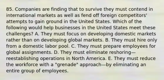 85. Companies are finding that to survive they must contend in international markets as well as fend off foreign competitors' attempts to gain ground in the United States. Which of the following would help businesses in the United States meet these challenges? A. They must focus on developing domestic markets rather than on developing global markets. B. They must hire only from a domestic labor pool. C. They must prepare employees for global assignments. D. They must eliminate reshoring—reestablishing operations in North America. E. They must reduce the workforce with a "grenade" approach—by eliminating an entire group of employees.