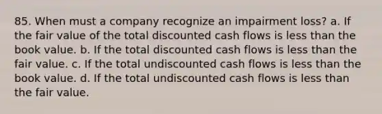 85. When must a company recognize an impairment loss? a. If the fair value of the total discounted cash flows is less than the book value. b. If the total discounted cash flows is less than the fair value. c. If the total undiscounted cash flows is less than the book value. d. If the total undiscounted cash flows is less than the fair value.