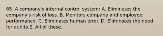 85. A company's internal control system: A. Eliminates the company's risk of loss. B. Monitors company and employee performance. C. Eliminates human error. D. Eliminates the need for audits.E. All of these.