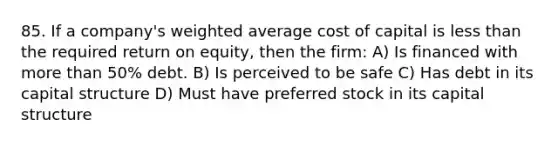 85. If a company's weighted average cost of capital is less than the required return on equity, then the firm: A) Is financed with more than 50% debt. B) Is perceived to be safe C) Has debt in its capital structure D) Must have preferred stock in its capital structure