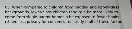 85. When compared to children from middle- and upper-class backgrounds, lower-class children tend to a.be more likely to come from single-parent homes b.be exposed to fewer books c.have less privacy for concentrated study d.all of these factors