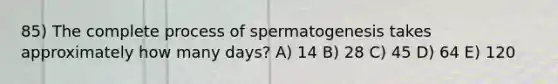 85) The complete process of spermatogenesis takes approximately how many days? A) 14 B) 28 C) 45 D) 64 E) 120