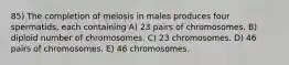 85) The completion of meiosis in males produces four spermatids, each containing A) 23 pairs of chromosomes. B) diploid number of chromosomes. C) 23 chromosomes. D) 46 pairs of chromosomes. E) 46 chromosomes.