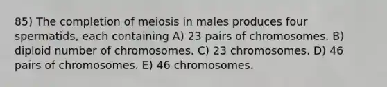 85) The completion of meiosis in males produces four spermatids, each containing A) 23 pairs of chromosomes. B) diploid number of chromosomes. C) 23 chromosomes. D) 46 pairs of chromosomes. E) 46 chromosomes.