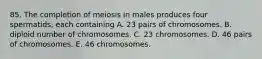 85. The completion of meiosis in males produces four spermatids, each containing A. 23 pairs of chromosomes. B. diploid number of chromosomes. C. 23 chromosomes. D. 46 pairs of chromosomes. E. 46 chromosomes.