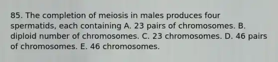 85. The completion of meiosis in males produces four spermatids, each containing A. 23 pairs of chromosomes. B. diploid number of chromosomes. C. 23 chromosomes. D. 46 pairs of chromosomes. E. 46 chromosomes.