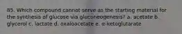 85. Which compound cannot serve as the starting material for the synthesis of glucose via gluconeogenesis? a. acetate b. glycerol c. lactate d. oxaloacetate e. α-ketoglutarate