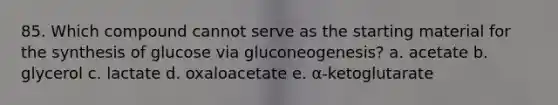 85. Which compound cannot serve as the starting material for the synthesis of glucose via gluconeogenesis? a. acetate b. glycerol c. lactate d. oxaloacetate e. α-ketoglutarate