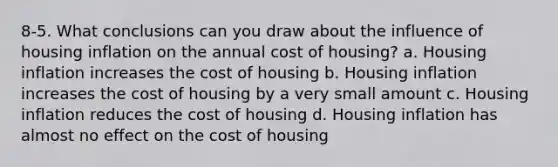 8-5. What conclusions can you draw about the influence of housing inflation on the annual cost of housing? a. Housing inflation increases the cost of housing b. Housing inflation increases the cost of housing by a very small amount c. Housing inflation reduces the cost of housing d. Housing inflation has almost no effect on the cost of housing