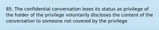 85. The confidential conversation loses its status as privilege of the holder of the privilege voluntarily discloses the content of the conversation to someone not covered by the privilege