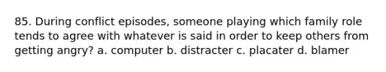 85. During conflict episodes, someone playing which family role tends to agree with whatever is said in order to keep others from getting angry? a. computer b. distracter c. placater d. blamer