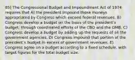 85) The Congressional Budget and Impoundment Act of 1974 requires that A) the president impound those moneys appropriated by Congress which exceed federal revenues. B) Congress develop a budget on the basis of the presidentʹs budget, through coordinated efforts of the CBO and the OMB. C) Congress develop a budget by adding up the requests of all the government agencies. D) Congress impound that portion of the presidentʹs budget in excess of government revenues. E) Congress agree on a budget according to a fixed schedule, with target figures for the total budget size.