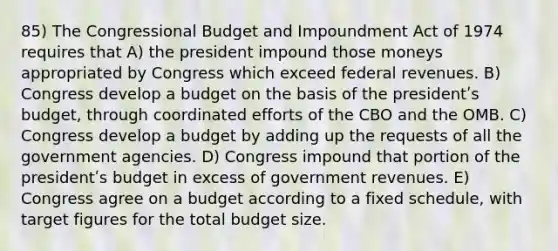 85) The Congressional Budget and Impoundment Act of 1974 requires that A) the president impound those moneys appropriated by Congress which exceed federal revenues. B) Congress develop a budget on the basis of the presidentʹs budget, through coordinated efforts of the CBO and the OMB. C) Congress develop a budget by adding up the requests of all the government agencies. D) Congress impound that portion of the presidentʹs budget in excess of government revenues. E) Congress agree on a budget according to a fixed schedule, with target figures for the total budget size.