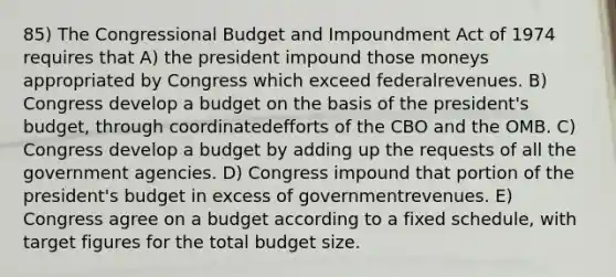 85) The Congressional Budget and Impoundment Act of 1974 requires that A) the president impound those moneys appropriated by Congress which exceed federalrevenues. B) Congress develop a budget on the basis of the president's budget, through coordinatedefforts of the CBO and the OMB. C) Congress develop a budget by adding up the requests of all the government agencies. D) Congress impound that portion of the president's budget in excess of governmentrevenues. E) Congress agree on a budget according to a fixed schedule, with target figures for the total budget size.