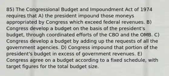 85) The Congressional Budget and Impoundment Act of 1974 requires that A) the president impound those moneys appropriated by Congress which exceed federal revenues. B) Congress develop a budget on the basis of the president's budget, through coordinated efforts of the CBO and the OMB. C) Congress develop a budget by adding up the requests of all the government agencies. D) Congress impound that portion of the president's budget in excess of government revenues. E) Congress agree on a budget according to a fixed schedule, with target figures for the total budget size.