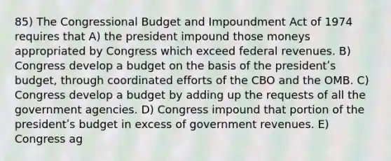 85) The Congressional Budget and Impoundment Act of 1974 requires that A) the president impound those moneys appropriated by Congress which exceed federal revenues. B) Congress develop a budget on the basis of the presidentʹs budget, through coordinated efforts of the CBO and the OMB. C) Congress develop a budget by adding up the requests of all the government agencies. D) Congress impound that portion of the presidentʹs budget in excess of government revenues. E) Congress ag