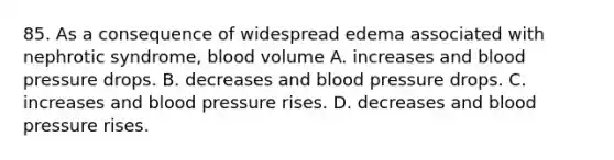 85. As a consequence of widespread edema associated with nephrotic syndrome, blood volume A. increases and blood pressure drops. B. decreases and blood pressure drops. C. increases and blood pressure rises. D. decreases and blood pressure rises.