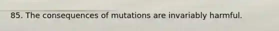 85. The consequences of mutations are invariably harmful.