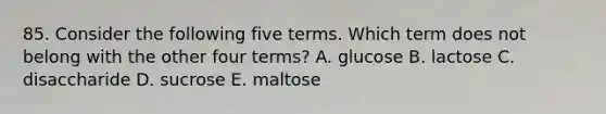 85. Consider the following five terms. Which term does not belong with the other four terms? A. glucose B. lactose C. disaccharide D. sucrose E. maltose