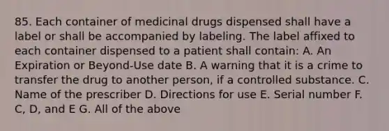 85. Each container of medicinal drugs dispensed shall have a label or shall be accompanied by labeling. The label affixed to each container dispensed to a patient shall contain: A. An Expiration or Beyond-Use date B. A warning that it is a crime to transfer the drug to another person, if a controlled substance. C. Name of the prescriber D. Directions for use E. Serial number F. C, D, and E G. All of the above