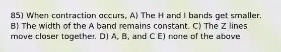 85) When contraction occurs, A) The H and I bands get smaller. B) The width of the A band remains constant. C) The Z lines move closer together. D) A, B, and C E) none of the above