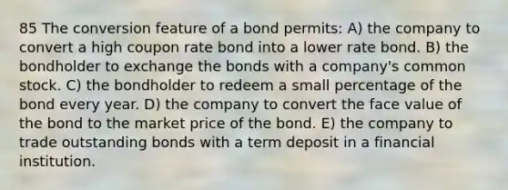 85 The conversion feature of a bond permits: A) the company to convert a high coupon rate bond into a lower rate bond. B) the bondholder to exchange the bonds with a company's common stock. C) the bondholder to redeem a small percentage of the bond every year. D) the company to convert the face value of the bond to the market price of the bond. E) the company to trade outstanding bonds with a term deposit in a financial institution.