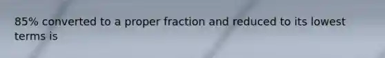 85% converted to a proper fraction and reduced to its lowest terms is