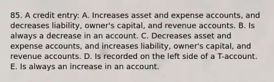 85. A credit entry: A. Increases asset and expense accounts, and decreases liability, owner's capital, and revenue accounts. B. Is always a decrease in an account. C. Decreases asset and expense accounts, and increases liability, owner's capital, and revenue accounts. D. Is recorded on the left side of a T-account. E. Is always an increase in an account.