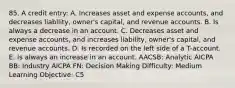 85. A credit entry: A. Increases asset and expense accounts, and decreases liability, owner's capital, and revenue accounts. B. Is always a decrease in an account. C. Decreases asset and expense accounts, and increases liability, owner's capital, and revenue accounts. D. Is recorded on the left side of a T-account. E. Is always an increase in an account. AACSB: Analytic AICPA BB: Industry AICPA FN: Decision Making Difficulty: Medium Learning Objective: C5