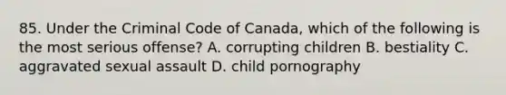 85. Under the Criminal Code of Canada, which of the following is the most serious offense? A. corrupting children B. bestiality C. aggravated sexual assault D. child pornography