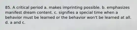 85. A critical period a. makes imprinting possible. b. emphasizes manifest dream content. c. signifies a special time when a behavior must be learned or the behavior won't be learned at all. d. a and c.