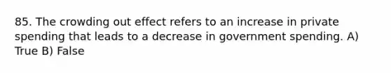 85. The crowding out effect refers to an increase in private spending that leads to a decrease in government spending. A) True B) False