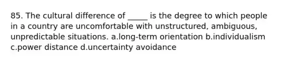 85. The cultural difference of _____ is the degree to which people in a country are uncomfortable with unstructured, ambiguous, unpredictable situations. a.long-term orientation b.individualism c.power distance d.uncertainty avoidance