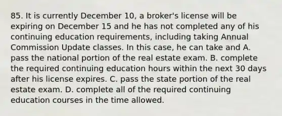 85. It is currently December 10, a broker's license will be expiring on December 15 and he has not completed any of his continuing education requirements, including taking Annual Commission Update classes. In this case, he can take and A. pass the national portion of the real estate exam. B. complete the required continuing education hours within the next 30 days after his license expires. C. pass the state portion of the real estate exam. D. complete all of the required continuing education courses in the time allowed.