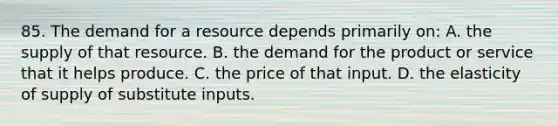 85. The demand for a resource depends primarily on: A. the supply of that resource. B. the demand for the product or service that it helps produce. C. the price of that input. D. the elasticity of supply of substitute inputs.