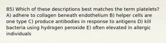 85) Which of these descriptions best matches the term platelets? A) adhere to collagen beneath endothelium B) helper cells are one type C) produce antibodies in response to antigens D) kill bacteria using hydrogen peroxide E) often elevated in allergic individuals