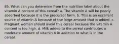 85. What can you determine from the nutrition label about the vitamin A content of this cereal? a. The vitamin A will be poorly absorbed because it is the precursor form. b. This is an excellent source of vitamin A because of the large amount that is added. c. Pregnant women should avoid this cereal because the vitamin A content is too high. d. Milk added to the cereal contributes a moderate amount of vitamin A in addition to what is in the cereal.