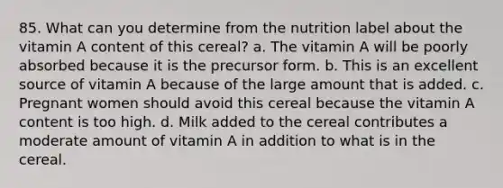 85. What can you determine from the nutrition label about the vitamin A content of this cereal? a. The vitamin A will be poorly absorbed because it is the precursor form. b. This is an excellent source of vitamin A because of the large amount that is added. c. Pregnant women should avoid this cereal because the vitamin A content is too high. d. Milk added to the cereal contributes a moderate amount of vitamin A in addition to what is in the cereal.